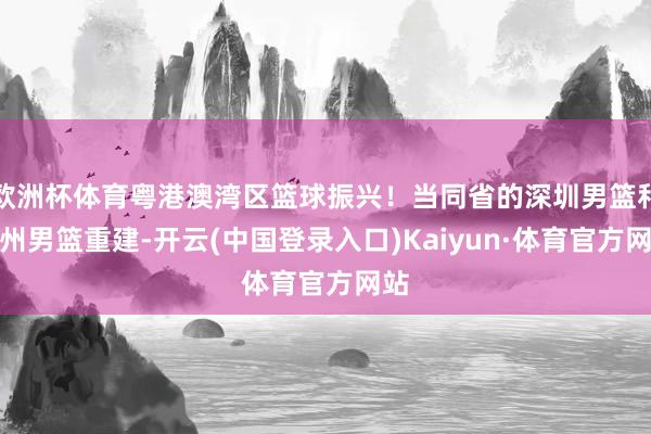 欧洲杯体育粤港澳湾区篮球振兴！当同省的深圳男篮和广州男篮重建-开云(中国登录入口)Kaiyun·体育官方网站
