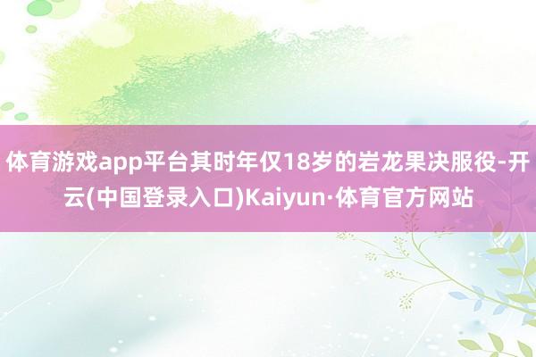 体育游戏app平台其时年仅18岁的岩龙果决服役-开云(中国登录入口)Kaiyun·体育官方网站