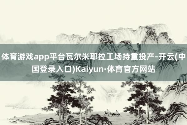 体育游戏app平台瓦尔米耶拉工场持重投产-开云(中国登录入口)Kaiyun·体育官方网站