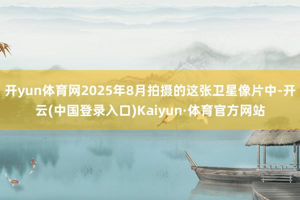 开yun体育网2025年8月拍摄的这张卫星像片中-开云(中国登录入口)Kaiyun·体育官方网站