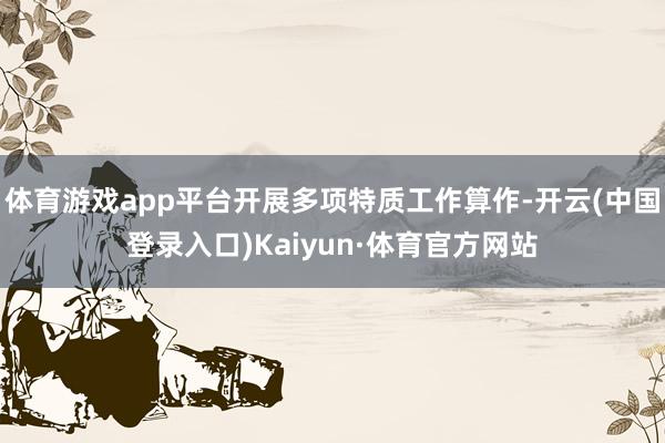 体育游戏app平台开展多项特质工作算作-开云(中国登录入口)Kaiyun·体育官方网站