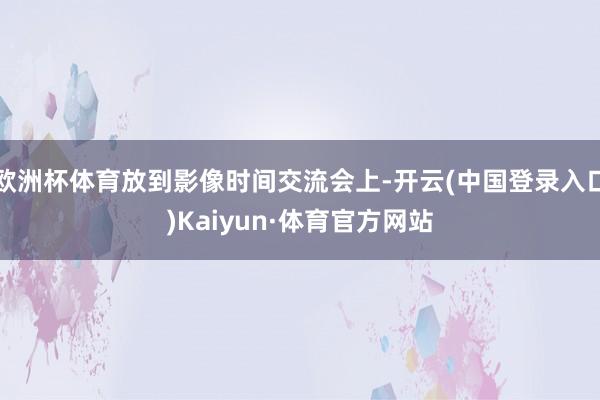 欧洲杯体育放到影像时间交流会上-开云(中国登录入口)Kaiyun·体育官方网站
