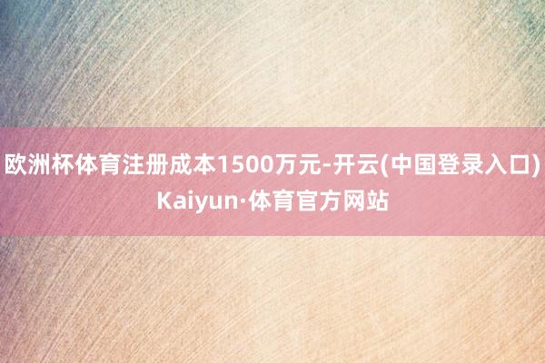 欧洲杯体育注册成本1500万元-开云(中国登录入口)Kaiyun·体育官方网站