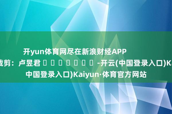 开yun体育网尽在新浪财经APP            						包袱裁剪：卢昱君 							-开云(中国登录入口)Kaiyun·体育官方网站