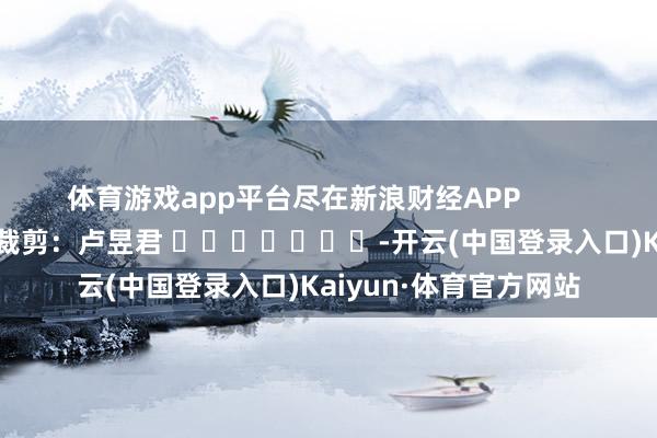 体育游戏app平台尽在新浪财经APP            						包袱裁剪：卢昱君 							-开云(中国登录入口)Kaiyun·体育官方网站