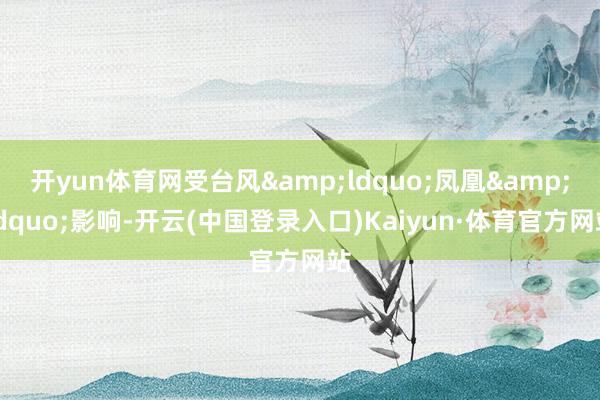 开yun体育网受台风&ldquo;凤凰&rdquo;影响-开云(中国登录入口)Kaiyun·体育官方网站