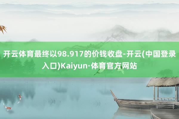 开云体育最终以98.917的价钱收盘-开云(中国登录入口)Kaiyun·体育官方网站