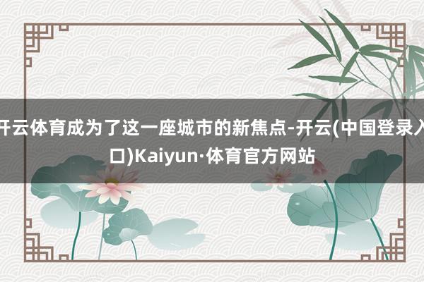 开云体育成为了这一座城市的新焦点-开云(中国登录入口)Kaiyun·体育官方网站