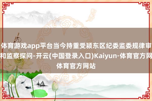 体育游戏app平台当今持重受颍东区纪委监委规律审查和监察探问-开云(中国登录入口)Kaiyun·体育官方网站