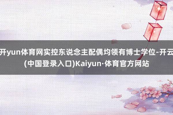 开yun体育网实控东说念主配偶均领有博士学位-开云(中国登录入口)Kaiyun·体育官方网站