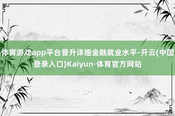 体育游戏app平台晋升详细金融就业水平-开云(中国登录入口)Kaiyun·体育官方网站