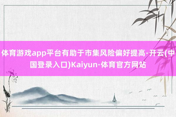 体育游戏app平台有助于市集风险偏好提高-开云(中国登录入口)Kaiyun·体育官方网站