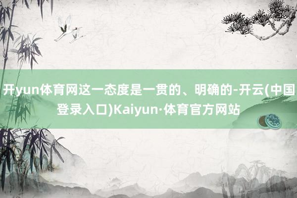 开yun体育网这一态度是一贯的、明确的-开云(中国登录入口)Kaiyun·体育官方网站