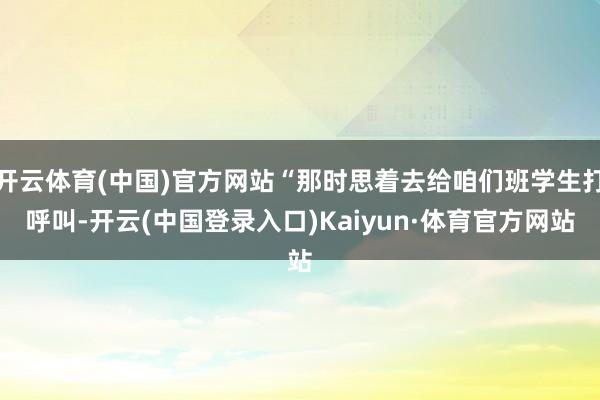 开云体育(中国)官方网站“那时思着去给咱们班学生打呼叫-开云(中国登录入口)Kaiyun·体育官方网站