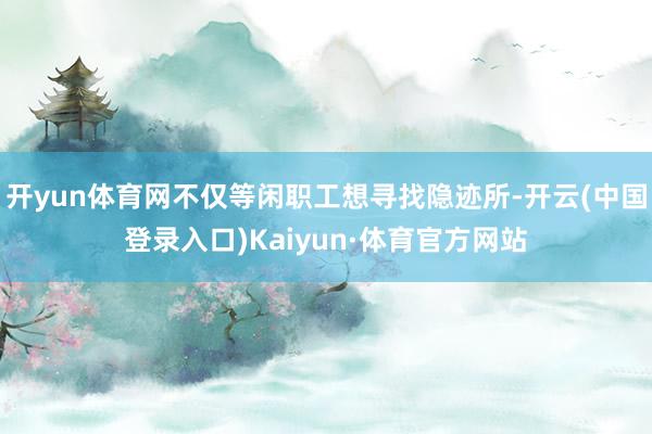 开yun体育网不仅等闲职工想寻找隐迹所-开云(中国登录入口)Kaiyun·体育官方网站