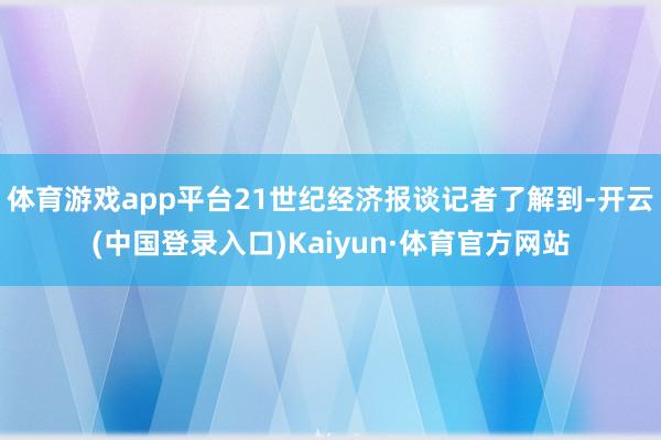 体育游戏app平台21世纪经济报谈记者了解到-开云(中国登录入口)Kaiyun·体育官方网站
