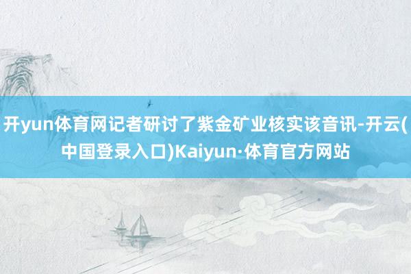 开yun体育网记者研讨了紫金矿业核实该音讯-开云(中国登录入口)Kaiyun·体育官方网站
