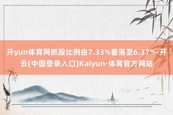开yun体育网抓股比例由7.33%着落至6.37%-开云(中国登录入口)Kaiyun·体育官方网站
