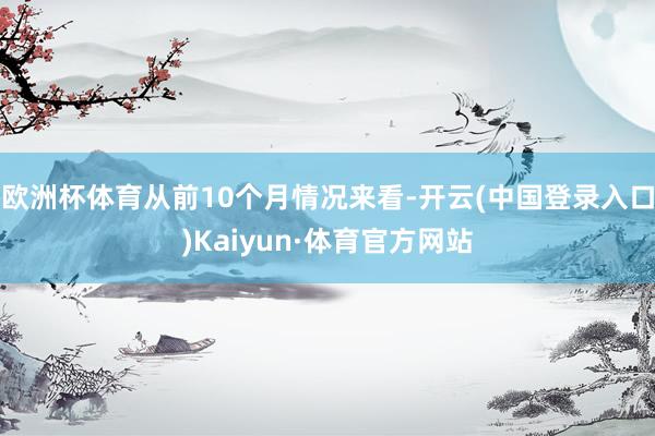欧洲杯体育从前10个月情况来看-开云(中国登录入口)Kaiyun·体育官方网站