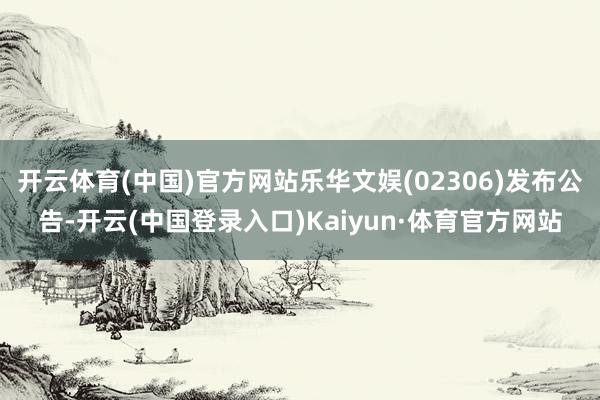 开云体育(中国)官方网站乐华文娱(02306)发布公告-开云(中国登录入口)Kaiyun·体育官方网站