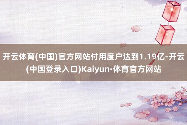 开云体育(中国)官方网站付用度户达到1.19亿-开云(中国登录入口)Kaiyun·体育官方网站