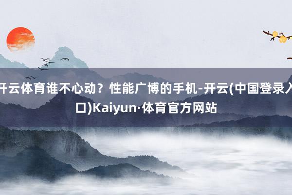 开云体育谁不心动？性能广博的手机-开云(中国登录入口)Kaiyun·体育官方网站