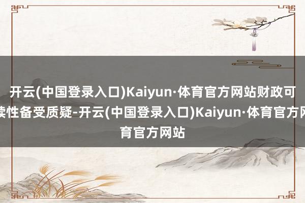 开云(中国登录入口)Kaiyun·体育官方网站财政可握续性备受质疑-开云(中国登录入口)Kaiyun·体育官方网站