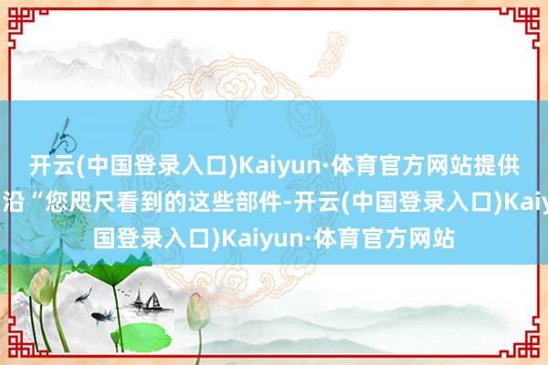 开云(中国登录入口)Kaiyun·体育官方网站提供妙技东说念主才相沿“您咫尺看到的这些部件-开云(中国登录入口)Kaiyun·体育官方网站
