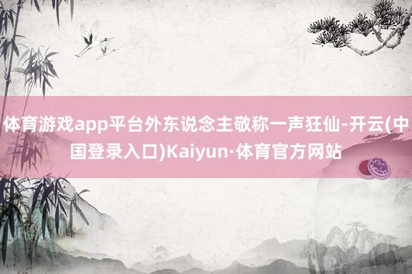 体育游戏app平台外东说念主敬称一声狂仙-开云(中国登录入口)Kaiyun·体育官方网站
