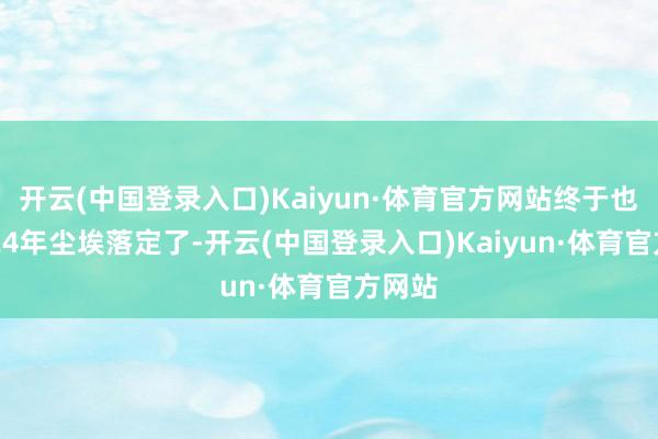 开云(中国登录入口)Kaiyun·体育官方网站终于也在2024年尘埃落定了-开云(中国登录入口)Kaiyun·体育官方网站