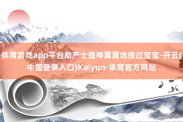 体育游戏app平台助产士提神翼翼地接过宝宝-开云(中国登录入口)Kaiyun·体育官方网站