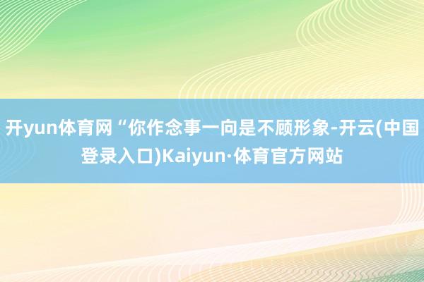 开yun体育网“你作念事一向是不顾形象-开云(中国登录入口)Kaiyun·体育官方网站