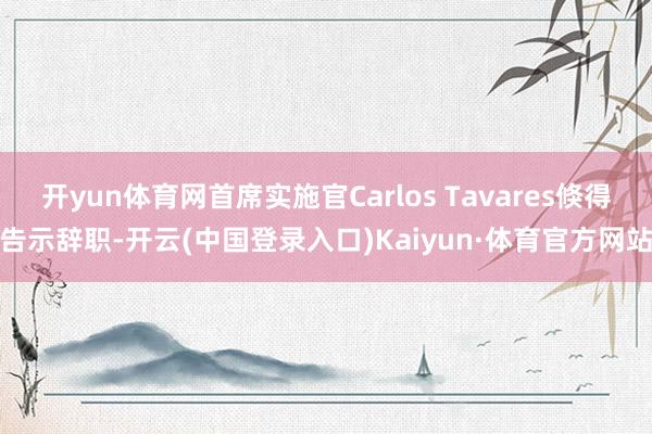 开yun体育网首席实施官Carlos Tavares倏得告示辞职-开云(中国登录入口)Kaiyun·体育官方网站