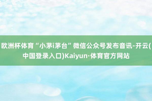 欧洲杯体育“小茅i茅台”微信公众号发布音讯-开云(中国登录入口)Kaiyun·体育官方网站