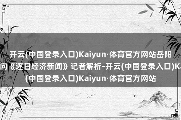 开云(中国登录入口)Kaiyun·体育官方网站岳阳林纸有关东说念主士向《逐日经济新闻》记者解析-开云(中国登录入口)Kaiyun·体育官方网站