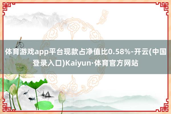 体育游戏app平台现款占净值比0.58%-开云(中国登录入口)Kaiyun·体育官方网站