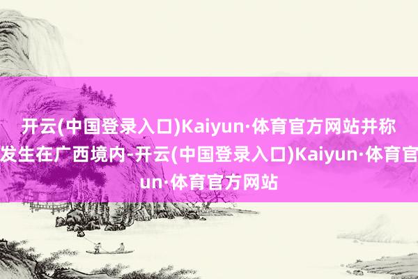 开云(中国登录入口)Kaiyun·体育官方网站并称该事故发生在广西境内-开云(中国登录入口)Kaiyun·体育官方网站