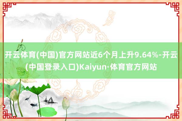 开云体育(中国)官方网站近6个月上升9.64%-开云(中国登录入口)Kaiyun·体育官方网站