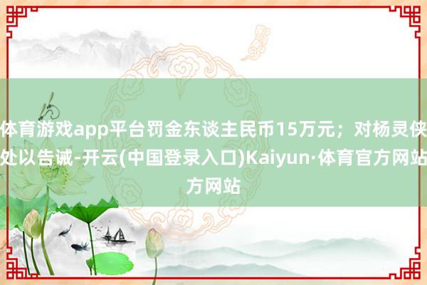 体育游戏app平台罚金东谈主民币15万元;对杨灵侠处以告诫-开云(中国登录入口)Kaiyun·体育官方网站