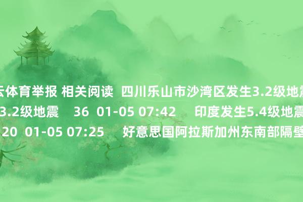 开云体育举报 相关阅读  四川乐山市沙湾区发生3.2级地震四川乐山市沙湾区发生3.2级地震    36  01-05 07:42     印度发生5.4级地震印度发生5.4级地震    20  01-05 07:25     好意思国阿拉斯加州东南部隔壁发生6.0级傍边地震好意思国阿拉斯加州东南部隔壁发生6.0级傍边地震    25  01-01 15:05     日本本州东岸近海隔壁发生6.0级傍边地震日本本州东岸近海隔壁发生6.0级傍边地震    18  2025-12-31 22:35     甘肃天水市武山县隔壁发生3.5级傍边地震甘肃天水市武山县隔壁发生3.5级傍边地震    31  2025-12-31 17:12     一财最热      点击关闭-开云(中国登录入口)Kaiyun·体育官方网站