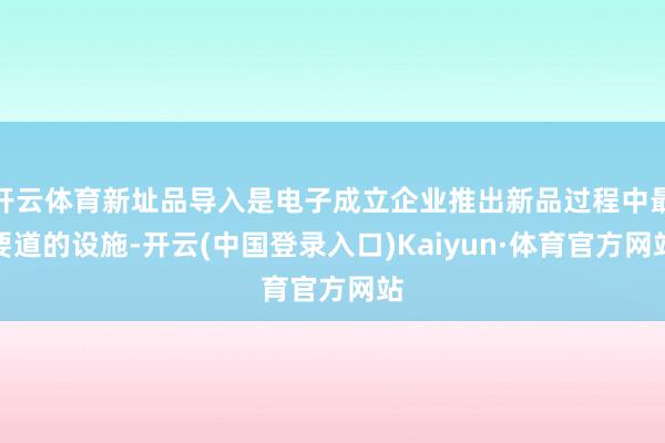 开云体育新址品导入是电子成立企业推出新品过程中最要道的设施-开云(中国登录入口)Kaiyun·体育官方网站
