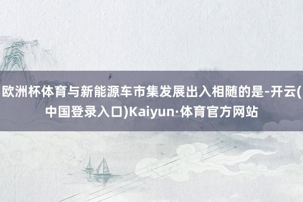 欧洲杯体育与新能源车市集发展出入相随的是-开云(中国登录入口)Kaiyun·体育官方网站