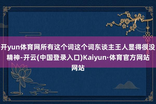 开yun体育网所有这个词这个词东谈主王人显得很没精神-开云(中国登录入口)Kaiyun·体育官方网站