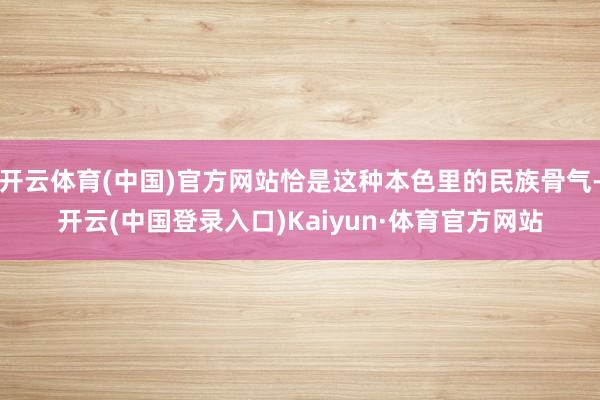 开云体育(中国)官方网站恰是这种本色里的民族骨气-开云(中国登录入口)Kaiyun·体育官方网站